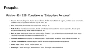 Pesquisa
Público - Em B2B: Considere as “Enterprises Personas”
○ Negócio - Tamanho, Segmento, Região, Privada / Estatal, Perfil de cliente, Modelo de negócio, portifólio, cases, concorrentes,
produtos substitutos, posição no mercado, força de marca, etc
○ Foco - Crescimento, lucratividade, redução de custo, inovação, etc
○ Perfil / Cultura - inovadora, conservadora, decisão centralizada, decisão autônoma, decisão cooperativa, flexível, rígida,
tech-led, business-led, ágil, lenta, ameaçada, tranquila, etc
○ Mapa de poder - Relações de poder entre áreas e cargos, onde fica o foco das dores/da solução/da decisão, quem são os
Decisores, Influencers, possíveis promotores e detratores, etc
○ Principais projetos e oportunidades em desenvolvimento - novos modelos de negócio, canais, clientes, processos, etc
○ Desafios / Pontos fracos - Sistemas legados, falta de recursos, novos concorrentes, regulações, etc
○ Pontos fortes - Marca, produto, base de clientes, etc
○ Tecnologia - Cenário tecnológico, ferramentas que utiliza, tecnologias que quer adotar, etc
 