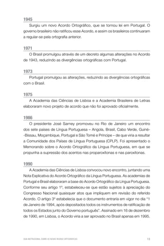 1945
     Surgiu um novo Acordo Ortográfico, que se tornou lei em Portugal. O
governo brasileiro não ratificou esse Acordo, e assim os brasileiros continuaram
a regular-se pela ortografia anterior.


1971
     O Brasil promulgou através de um decreto algumas alterações no Acordo
de 1943, reduzindo as divergências ortográficas com Portugal.


1973
     Portugal promulgou as alterações, reduzindo as divergências ortográficas
com o Brasil.


1975
     A Academia das Ciências de Lisboa e a Academia Brasileira de Letras
elaboraram novo projeto de acordo que não foi aprovado oficialmente.


1986
     O presidente José Sarney promoveu no Rio de Janeiro um encontro
dos sete países de Língua Portuguesa – Angola, Brasil, Cabo Verde, Guiné-
-Bissau, Moçambique, Portugal e São Tomé e Príncipe – de que viria a resultar
a Comunidade dos Países de Língua Portuguesa (CPLP). Foi apresentado o
Memorando sobre o Acordo Ortográfico da Língua Portuguesa, em que se
propunha a supressão dos acentos nas proparoxítonas e nas paroxítonas.


1990
     A Academia das Ciências de Lisboa convocou novo encontro, juntando uma
Nota Explicativa do Acordo Ortográfico da Língua Portuguesa. As academias de
Portugal e Brasil elaboraram a base do Acordo Ortográfico da Língua Portuguesa.
Conforme seu artigo 1º, estabeleceu-se que estão sujeitos à apreciação do
Congresso Nacional quaisquer atos que impliquem em revisão do referido
Acordo. O artigo 3º estabelecia que o documento entraria em vigor no dia “1
de Janeiro de 1994, após depositados todos os instrumentos de ratificação de
todos os Estados junto do Governo português”. Assinado em 16 de dezembro
de 1990, em Lisboa, o Acordo viria a ser aprovado no Brasil apenas em 1995.




GUIA INSTRUCIONAL SOBRE AS NOVAS REGRAS ORTOGRÁFICAS                          13
 