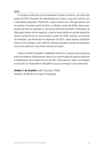 2008
     O impasse continuava, pois as adesões formais ao Acordo, por parte dos
países da CPLP, deveriam ser depositadas em Lisboa, o que não ocorreu com
a velocidade esperada. Finalmente, nesse mesmo ano, Portugal decidiu pôr
em prática o Acordo a partir de 2010, e o Brasil, a partir de 2009, nesse caso,
através de Decreto assinado no dia 29 de setembro de 2008. O Ministério da
Educação baixou norma segundo a qual os livros didáticos que ele adquire já
devem conformar-se ao novo Acordo a partir de 2009. Durante um período
de transição, que terminará em dezembro de 2012, serão aceitas oscilações
entre a norma antiga e a de 1995 em exames escolares, provas de vestibular,
concursos públicos e nos meios escritos em geral.


     O Novo Acordo Ortográfico, detalhado neste livro, trará poucas mudanças
para os brasileiros. Basicamente, alterou-se a acentuação de algumas palavras
e simplificaram-se as regras do uso do hífen. Esse assunto, aliás, nos obrigará
a consultar os Vocabulários Ortográficos que já começam a ser publicados.


Ataliba t. de castilho (USP, Unicamp, CNPq)
Assessor do Museu da Língua Portuguesa




GUIA INSTRUCIONAL SOBRE AS NOVAS REGRAS ORTOGRÁFICAS                         15
 