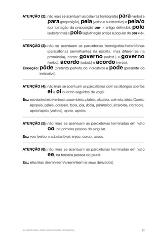 AteNçÃo (2): não mais se acentuam as palavras homógrafas para (verbo) e
                         para (preposição), pela (verbo e substantivo) e pela/o
                         (combinação da preposição por + artigo definido), polo
                         (substantivo) e polo (aglutinação antiga e popular de por+lo).


AteNçÃo (3): não se acentuam as paroxítonas homógrafas-heterófonas
                         (paroxítonas semelhantes na escrita, mas diferentes na
                               governo (subst.) e governo
                         pronúncia), como:
           (verbo), acordo (subst.) e acordo (verbo).
exceção: pôde (pretérito perfeito do indicativo) e pode (presente do
                 indicativo).


AteNçÃo (4): não mais se acentuam as paroxítonas com os ditongos abertos
                         ei e oi quando seguidos de vogal.
ex.: estreia/estreio (verbos), assembleia, plateia, alcateia, colmeia, ideia, Coreia,
       epopeia, geleia, odisseia, boia, joia, jiboia, paranoico, alcaloide, claraboia,
       apoio/apoia (verbos), apoie, apoies.


AteNçÃo (5): não mais se acentuam as paroxítonas terminadas em hiato
                         oo, na primeira pessoa do singular.
ex.: voo (verbo e substantivo), enjoo, coroo, assoo.


AteNçÃo (6): não mais se acentuam as paroxítonas terminadas em hiato
                         ee, na terceira pessoa do plural.
ex.: eles/elas deem/veem/creem/leem (e seus derivados).




GUIA INSTRUCIONAL SOBRE AS NOVAS REGRAS ORTOGRÁFICAS                                 23
 