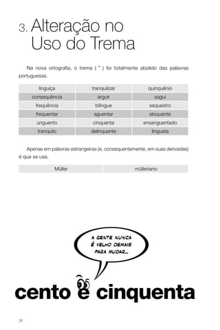 3.    Alteração no
      Uso do Trema
     Na nova ortografia, o trema ( ¨ ) foi totalmente abolido das palavras
portuguesas.

          linguiça                tranquilizar             quinquênio
       consequência                 arguir                   sagui
         frequência                bilíngue                sequestro
         frequentar                aguentar                eloquente
         unguento                 cinquenta             ensanguentado
         tranquilo               delinquente                lingueta


     Apenas em palavras estrangeiras (e, consequentemente, em suas derivadas)
é que se usa.

                 Müller                              mülleriano




26
 