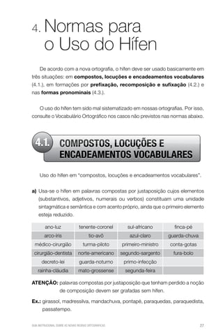 4.      Normas para
        o Uso do Hífen
     De acordo com a nova ortografia, o hífen deve ser usado basicamente em
três situações: em compostos, locuções e encadeamentos vocabulares
(4.1.), em formações por prefixação, recomposição e sufixação (4.2.) e
nas formas pronominais (4.3.).


     O uso do hífen tem sido mal sistematizado em nossas ortografias. Por isso,
consulte o Vocabulário Ortográfico nos casos não previstos nas normas abaixo.




  4.1. COMPOSTOS, LOCUÇÕES E
                   ENCADEAMENTOS VOCABULARES
     Uso do hífen em “compostos, locuções e encadeamentos vocabulares”.


a) Usa-se o hífen em palavras compostas por justaposição cujos elementos
    (substantivos, adjetivos, numerais ou verbos) constituam uma unidade
    sintagmática e semântica e com acento próprio, ainda que o primeiro elemento
    esteja reduzido.

         ano-luz                 tenente-coronel         sul-africano        finca-pé
        arco-íris                       tio-avô           azul-claro       guarda-chuva
  médico-cirurgião                  turma-piloto       primeiro-ministro   conta-gotas
 cirurgião-dentista             norte-americano        segundo-sargento      fura-bolo
      decreto-lei                guarda-noturno         primo-infecção
    rainha-cláudia               mato-grossense         segunda-feira

AteNçÃo: palavras compostas por justaposição que tenham perdido a noção
                   de composição devem ser grafadas sem hífen.

ex.: girassol, madressilva, mandachuva, pontapé, paraquedas, paraquedista,
       passatempo.


GUIA INSTRUCIONAL SOBRE AS NOVAS REGRAS ORTOGRÁFICAS                                      27
 