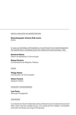 eScolA PAuliStA dA mAgiStrAturA

desembargador Antonio rulli Junior
Diretor



o guiA dA reformA ortográficA É um ProJeto do dePArtAmeNto
de mArKetiNg e comuNicAçÃo do comPleXo educAcioNAl fmu

Sandoval Nassa
Diretor de Marketing e Comunicação

raquel Soriano
Coordenadora de Relações Públicas


APoio

thiago Nassa
Coordenador de Comunicação

clésio ferreira
Designer Gráfico


criAçÃo e diAgrAmAçÃo

luis Peres
Maracujá Propaganda


coNteÚdo

O conteúdo do Guia foi elaborado pelos professores do Complexo Educacional
FMU, Carlos Vismara e Adalto Souza, com revisão do Prof. Ataliba T. de Castilho
(Consultor do Museu da Língua Portuguesa).
 