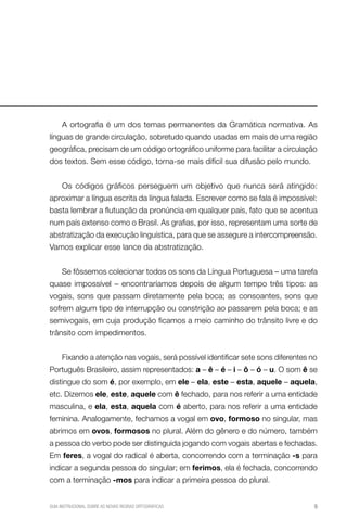 A ortografia é um dos temas permanentes da Gramática normativa. As
línguas de grande circulação, sobretudo quando usadas em mais de uma região
geográfica, precisam de um código ortográfico uniforme para facilitar a circulação
dos textos. Sem esse código, torna-se mais difícil sua difusão pelo mundo.


     Os códigos gráficos perseguem um objetivo que nunca será atingido:
aproximar a língua escrita da língua falada. Escrever como se fala é impossível:
basta lembrar a flutuação da pronúncia em qualquer país, fato que se acentua
num país extenso como o Brasil. As grafias, por isso, representam uma sorte de
abstratização da execução linguística, para que se assegure a intercompreensão.
Vamos explicar esse lance da abstratização.


     Se fôssemos colecionar todos os sons da Língua Portuguesa – uma tarefa
quase impossível – encontraríamos depois de algum tempo três tipos: as
vogais, sons que passam diretamente pela boca; as consoantes, sons que
sofrem algum tipo de interrupção ou constrição ao passarem pela boca; e as
semivogais, em cuja produção ficamos a meio caminho do trânsito livre e do
trânsito com impedimentos.


     Fixando a atenção nas vogais, será possível identificar sete sons diferentes no
Português Brasileiro, assim representados: a – ê – é – i – ô – ó – u. O som ê se
distingue do som é, por exemplo, em ele – ela, este – esta, aquele – aquela,
etc. Dizemos ele, este, aquele com ê fechado, para nos referir a uma entidade
masculina, e ela, esta, aquela com é aberto, para nos referir a uma entidade
feminina. Analogamente, fechamos a vogal em ovo, formoso no singular, mas
abrimos em ovos, formosos no plural. Além do gênero e do número, também
a pessoa do verbo pode ser distinguida jogando com vogais abertas e fechadas.
Em feres, a vogal do radical é aberta, concorrendo com a terminação -s para
indicar a segunda pessoa do singular; em ferimos, ela é fechada, concorrendo
com a terminação -mos para indicar a primeira pessoa do plural.


GUIA INSTRUCIONAL SOBRE AS NOVAS REGRAS ORTOGRÁFICAS                               9
 