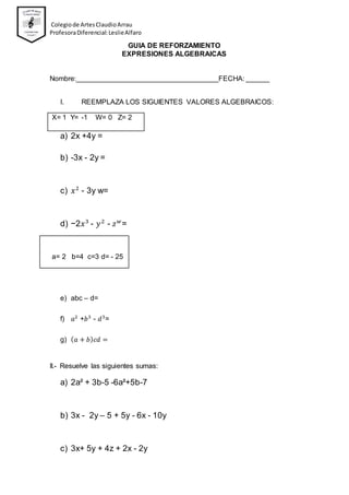 Colegiode ArtesClaudioArrau
ProfesoraDiferencial:LeslieAlfaro
GUIA DE REFORZAMIENTO
EXPRESIONES ALGEBRAICAS
Nombre:____________________________________FECHA: ______
I. REEMPLAZA LOS SIGUIENTES VALORES ALGEBRAICOS:
X= 1 Y= -1 W= 0 Z= 2
a) 2x +4y =
b) -3x - 2y =
c) 𝑥2
- 3y w=
d) −2𝑥3
- 𝑦2
- 𝑧 𝑤
=
a= 2 b=4 c=3 d= - 25
e) abc – d=
f) 𝑎2
+𝑏3
- 𝑑3
=
g) ( 𝑎 + 𝑏) 𝑐𝑑 =
II.- Resuelve las siguientes sumas:
a) 2a² + 3b-5 -6a²+5b-7
b) 3x - 2y – 5 + 5y - 6x - 10y
c) 3x+ 5y + 4z + 2x - 2y
 