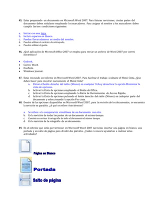45. Estas preparando un documento en Microsoft Word 2007. Para futuras revisiones, ciertas partes del
documento deben señalarse empleando los marcadores. Para asignar el nombre a los marcadores debes
cumplir las tres condiciones siguientes:
a. Iniciar con una letra.
b. Incluir espacios en blanco.
c. Pueden llevar números en medio del nombre.
d. Pueden utilizar elcarácter de subrayado.
e. Pueden utilizar elguión.
46. ¿Qué aplicación de Microsoft Office 2007 se emplea para enviar un archivo de Word 2007 por correo
electrónico?
 Outlook.
 Correo Word.
 OneNote.
 Windows Journal.
47. Estas iniciando un informe en Microsoft Word 2007. Para facilitar el trabajo ocultaste el Menú Cinta. ¿Que
debes hacer para mostrar nuevamente el Menú Cinta?
a. Pulsar el botón derecho del ratón (Mouse) en cualquier ficha y desactivar la opción Minimizar la
cinta de opciones.
b. Activar la Cinta de opciones empleando el Botón de Office.
c. Activar la Cinta de opciones empleando la Barra de Herramientas de Acceso Rápido.
d. Activar la Cinta de opciones pulsando el botón derecho del ratón (Mouse) en cualquier parte del
documento y seleccionando la opción Ver cinta.
48. Dentro de las opciones disponibles en Microsoft Word 2007, para la revisión de los documentos, se encuentra
la revisión en paralelo. ¿A qué se refiere éste término?
a. Se refiere a la comparación simultánea de un documento con otro.
b. Es la revisión de todas las partes de un documento al mismo tiempo.
c. Consiste en revisar la ortografía de todo el documentoal mismo tiempo.
d. Es la revisión de la ortografía de un documento.
49. En el informe que estás por terminar en Microsoft Word 2007 necesitas insertar una página en blanco, una
portada y un salto de página para dividir dos párrafos. ¿Cuáles íconos te ayudarían a realizar estas
actividades?
 