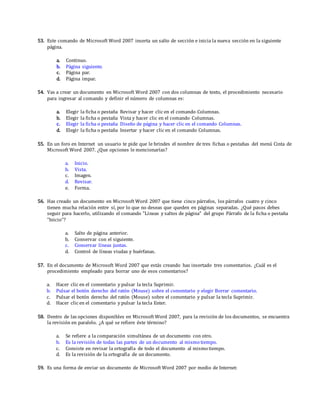 53. Este comando de Microsoft Word 2007 inserta un salto de sección e inicia la nueva sección en la siguiente
página.
a. Continuo.
b. Página siguiente.
c. Página par.
d. Página impar.
54. Vas a crear un documento en Microsoft Word 2007 con dos columnas de texto, el procedimiento necesario
para ingresar al comando y definir el número de columnas es:
a. Elegir la ficha o pestaña Revisar y hacer clic en el comando Columnas.
b. Elegir la ficha o pestaña Vista y hacer clic en el comando Columnas.
c. Elegir la ficha o pestaña Diseño de página y hacer clic en el comando Columnas.
d. Elegir la ficha o pestaña Insertar y hacer clic en el comando Columnas.
55. En un foro en Internet un usuario te pide que le brindes el nombre de tres fichas o pestañas del menú Cinta de
Microsoft Word 2007. ¿Que opciones le mencionarías?
a. Inicio.
b. Vista.
c. Imagen.
d. Revisar.
e. Forma.
56. Has creado un documento en Microsoft Word 2007 que tiene cinco párrafos, los párrafos cuatro y cinco
tienen mucha relación entre sí, por lo que no deseas que queden en páginas separadas. ¿Qué pasos debes
seguir para hacerlo, utilizando el comando "Líneas y saltos de página" del grupo Párrafo de la ficha o pestaña
"Inicio"?
a. Salto de página anterior.
b. Conservar con el siguiente.
c. Conservar líneas juntas.
d. Control de líneas viudas y huérfanas.
57. En el documento de Microsoft Word 2007 que estás creando has insertado tres comentarios. ¿Cuál es el
procedimiento empleado para borrar uno de esos comentarios?
a. Hacer clic en el comentario y pulsar la tecla Suprimir.
b. Pulsar el botón derecho del ratón (Mouse) sobre el comentario y elegir Borrar comentario.
c. Pulsar el botón derecho del ratón (Mouse) sobre el comentario y pulsar la tecla Suprimir.
d. Hacer clic en el comentario y pulsar la tecla Enter.
58. Dentro de las opciones disponibles en Microsoft Word 2007, para la revisión de los documentos, se encuentra
la revisión en paralelo. ¿A qué se refiere éste término?
a. Se refiere a la comparación simultánea de un documento con otro.
b. Es la revisión de todas las partes de un documento al mismo tiempo.
c. Consiste en revisar la ortografía de todo el documento al mismo tiempo.
d. Es la revisión de la ortografía de un documento.
59. Es una forma de enviar un documento de Microsoft Word 2007 por medio de Internet:
 