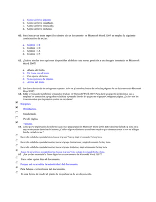 a. Como archivo adjunto.
b. Como archivo insertado.
c. Como archivo vinculado.
d. Como archivo incluido.
60. Para buscar un texto específico dentro de un documento en Microsoft Word 2007 se emplea la siguiente
combinación de teclas:
a. Control + B
b. Control + H
c. Control + A
d. Control + P
61. ¿Cuáles son las tres opciones disponibles al definir una nueva posición a una imagen insertada en Microsoft
Word 2007?
a. Afuera del texto.
b. En línea con el texto.
c. Con ajuste de texto.
d. Más opciones de diseño.
e. Arriba del texto.
62. Son áreas dentrode los márgenes superior, inferior y laterales dentrode todas las páginas de un documentode Microsoft
Word 2007.
63. Estás terminandotu informe semanalde trabajo en Microsoft Word 2007.Para darle un aspecto profesional vas a
emplear los comandos agrupados en la ficha o pestaña Diseño de página en el grupoConfigurar página.¿Cuáles son los
tres comandos que te pueden ayudar en esta tarea?
Márgenes.
Orientación.
Encabezado.
Pie de página.
Tamaño.
64. Como parte importante delinforme que estás preparandoen Microsoft Word 2007 debes insertar la fecha y hora en la
esquina superior derecha del mismo. ¿Cuál es el procedimiento que debes emplear para insertar estos datos en ellugar
donde está el cursor?
Hacer clic en lafichao pestañaInicio, buscar el grupo Texto y elegir el comando Fechay hora.
Hacer clic en lafichao pestañaInsertar, buscar el grupo Ilustraciones yelegir el comando Fechay hora.
Hacer clic en lafichao pestañaInsertar, buscar el grupo Símbolosy elegir el comando Fechay hora.
Hacer clic en laficha o pestañaInsertar, buscar el grupo Texto y elegir el comando Fechay hora.
65. ¿Por qué es necesaria la firma digital en un documento de Microsoft Word 2007?
Para saber quien hizo el documento.
Porque así se acredita la autenticidad del documento.
Para futuras correcciones del documento.
Es una forma de medir el grado de importancia de un documento.
 
