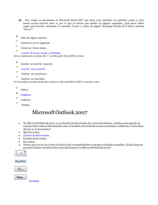 66. Has creado un documento en Microsoft Word 2007 que tiene cinco párrafos, los párrafos cuatro y cinco
tienen mucha relación entre sí, por lo que no deseas que queden en páginas separadas. ¿Qué pasos debes
seguir para hacerlo, utilizando el comando "Líneas y saltos de página" del grupo Párrafo de la ficha o pestaña
"Inicio"?
Salto de página anterior.
Conservar con el siguiente.
Conservar líneas juntas.
Control de líneas viudas y huérfanas.
68.La combinación de teclas Alt + = en Microsoft Word 2007 permite:
Insertar un carácter especial.
Insertar una ecuación.
Insertar un comentario.
Insertar un marcador.
69.Los gráficos creados desde otro archivo en Microsoft Word 2007,se conocen como:
Tablas.
Imágenes.
Gráficos.
Dibujos.
MicrosoftOutlook 2007
1. En Microsoft Outlook 2007, es un listado de direcciones de correo electrónico, similara una agenda, la
cual permite colocar información como el nombre, dirección de correo electrónico, teléfonos y otros datos.
¿Como se le denomina?
 Mis Favoritos.
 Libreta de direcciones.
 Listado de favoritos.
 Favoritos.
2. Tienes que enviar un correo a la dirección ventas@dominio.com para solicitarun pedido. ¿Cuál campo te
permite definir esta dirección como destinatario en Microsoft Outlook 2007?
Correcto
 