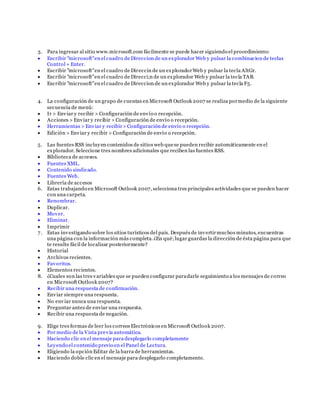 3. Para ingresar al sitio www.microsoft.com fácilmente se puede hacer siguiendo el procedimiento:
 Escribir "microsoft"en el cuadro de Direccion de un explorador Web y pulsar la combinacion de teclas
Control + Enter.
 Escribir "microsoft"en el cuadro de Direccin de un exploradorWeb y pulsar la tecla AltGr.
 Escribir "microsoft"en el cuadro de Direcci;n de un explorador Web y pulsar la tecla TAB.
 Escribir "microsoft"en el cuadro de Direccion de un explorador Web y pulsar la tecla F5.
4. La configuración de un grupo de cuentas en Microsoft Outlook 2007 se realiza pormedio de la siguiente
secuencia de menú:
 Ir > Enviar y recibir > Configuración de envío o recepción.
 Acciones > Enviar y recibir > Configuración de envío o recepción.
 Herramientas > Enviar y recibir> Configuración de envío o recepción.
 Edición > Enviar y recibir > Configuración de envío o recepción.
5. Las fuentes RSS incluyen contenidos de sitios web quese pueden recibir automáticamente en el
explorador. Seleccione tres nombres adicionales que reciben las fuentes RSS.
 Biblioteca de accesos.
 Fuentes XML.
 Contenido sindicado.
 Fuentes Web.
 Librería de accesos
6. Estas trabajando en Microsoft Outlook 2007, selecciona tres principales actividades que se pueden hacer
con una carpeta.
 Renombrar.
 Duplicar.
 Mover.
 Eliminar.
 Imprimir
7. Estas investigando sobre los sitios turísticos del país. Después de invertirmuchos minutos, encuentras
una página con la información más completa.¿En qué;lugar guardas la dirección de ésta página para que
te resulte fácil de localizar posteriormente?
 Historial
 Archivos recientes.
 Favoritos.
 Elementos recientes.
8. ¿Cuales son las tres variables que se pueden configurar paradarle seguimiento a los mensajes de correo
en Microsoft Outlook 2007?
 Recibir una respuesta de confirmación.
 Enviar siempre una respuesta.
 No enviar nunca una respuesta.
 Preguntar antes de enviar una respuesta.
 Recibir una respuesta de negación.
9. Elige tres formas de leer los correos Electrónicos en Microsoft Outlook 2007.
 Por medio de la Vista previa automática.
 Haciendo clic en el mensaje para desplegarlo completamente
 Leyendo el contenido previo en el Panel de Lectura.
 Eligiendo la opción Editar de la barra de herramientas.
 Haciendo doble clic en el mensaje para desplegarlo completamente.
 