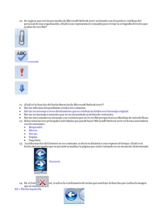 10. Se sugiere que envíes pormedio de Microsoft Outlook 2007 un listado con el nombrey teléfono del
personal de una organización.¿Cuál icono representa el comando para revisar la ortografía del texto que
acabas de escribir?
correcto
11. ¿Cuál es la función del botón Reenviarde Microsoft Outlook 2007?
 Enviar información pendiente a todos los contactos.
 Enviar un mensaje a otros destinatarios queno estaban incluidos en el mensaje original.
 Enviar un mensaje a usuarios que no se encuentran en la lista de contactos.
 Enviar nuevamenteun mensaje a un contacto que no lo recibió porquetenía su Bandeja de entrada llena.
12. Selecciona las tres principales actividades que puede hacer Microsoft Outlook 2007 en forma automática
con los mensajes.
 Responder.
 Mover.
 Enviar.
 Copiar.
 Imprimir.
13. La información del Internet no es constante, es decires dinámica con respecto al tiempo. ¿Cuál es el
botón del navegadorque te permite actualizar la página que estás visitando en un momento determinado
Correcto
14. En el Internet Explorer,¿cuál es la combinación de teclas quesustituye la función que realiza la imagen
que se muestra?
Alt + Flecha izquierda.
 