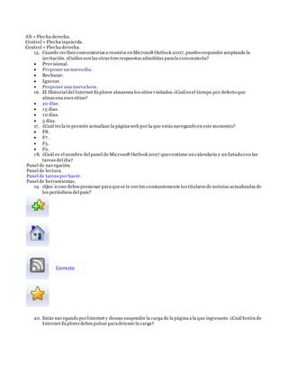 Alt + Flecha derecha.
Control + Flecha izquierda.
Control + Flecha derecha.
15. Cuando recibes convocatorias a reunión en Microsoft Outlook 2007, puedesresponder aceptando la
invitación. ¿Cuáles son las otras tres respuestas admitidas para la convocatoria?
 Provisional.
 Proponer un nuevo día.
 Rechazar.
 Ignorar.
 Proponer una nueva hora.
16. El Historial del Internet Explorer almacena los sitios visitados.¿Cuál es el tiempo por defecto que
almacena esos sitios?
 20 días.
 15 días.
 10 días.
 5 días.
17. ¿Cuál tecla te permite actualizar la página web por la que estás navegando en este momento?
 F8.
 F7 .
 F5.
 F2.
18. ¿Cuál es el nombre del panel de Microsoft Outlook 2007 quecontiene un calendario y un listado con las
tareas del día?
Panel de navegación.
Panel de lectura.
Panel de tareas por hacer.
Panel de herramientas.
19. ¿Que icono debes presionar para quese te envíen constantemente los titulares de noticias actualizadas de
los periódicos del país?
20. Estás navegando porInternet y deseas suspender la carga de la página a la que ingresaste. ¿Cuál botón de
Internet Explorerdebes pulsar paradetener la carga?
Correcto
 