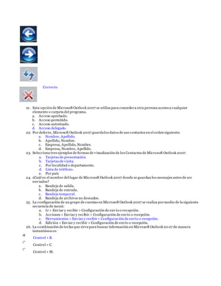 Correcto
21. Esta opción de Microsoft Outlook 2007 se utiliza para concedera otra persona acceso a cualquier
elemento o carpeta del programa.
a. Acceso aprobado.
b. Acceso permitido.
c. Acceso autorizado.
d. Acceso delegado.
22. Por defecto, Microsoft Outlook 2007 guardalos datos de sus contactos en el orden siguiente:
a. Nombre, Apellido.
b. Apellido, Nombre.
c. Empresa, Apellido, Nombre.
d. Empresa, Nombre, Apellido.
23. Selecciona tres ejemplos de formas de visualización de los Contactos de Microsoft Outlook 2007.
a. Tarjetas de presentación.
b. Tarjetas de visita.
c. Por localidad o departamento.
d. Lista de teléfono.
e. Por país
24. ¿Cuál es el nombre del lugar de Microsoft Outlook 2007 donde se guardan los mensajes antes de ser
enviados?
a. Bandeja de salida.
b. Bandeja de entrada.
c. Bandeja temporal.
d. Bandeja de archivos no deseados.
25. La configuración de un grupo de cuentas en Microsoft Outlook 2007 se realiza pormedio de la siguiente
secuencia de menú:
a. Ir > Enviar y recibir > Configuración de envío o recepción.
b. Acciones > Enviar y recibir > Configuración de envío o recepción.
c. Herramientas > Enviar y recibir> Configuración de envío o recepción.
d. Edición > Enviar y recibir > Configuración de envío o recepción.
26. La combinación de teclas que sirvepara buscar información en Microsoft Outlook 20 07 de manera
instantánea es:
Control + B.
Control + C.
Control + M.
 