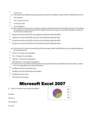 Control + G.
27. Una opción para publicar la programación personal de actividades creadas en Microsoft Outlook 2007 es:
Una intranet.
Una carpeta en la red.
Un sitio privado.
Un sitio público.
28. Para verificarsi un elemento es un hipervínculo se ubica el puntero del ratón (Mouse) sobreél. Una forma
de confirmarlo es observar si el puntero adopta la forma de una mano con un dedo señalador. ¿Cuál es la
otra forma de verificaresto?
Si apareceuna dirección URL como página principal del exploradorWeb.
Si aparece una dirección URL en la barra de estado del explorador Web.
Si apareceuna dirección URL en la barra de entrada del exploradorWeb.
Si apareceuna dirección URL en el cuadro Dirección del explorador Web.
29. Para activar la Vistapreviaautomática de los mensajes en Microsoft Outlook 2007 se empleala siguiente
secuencia de menú:
Archivo > Vista previa automática.
Ver > Vista previa automática.
Edición > Vista previa automática.
Herramientas > Vista previa automática.
30. ¿Cuál es la acción en Microsoft Outlook 2007 que permite gestionar rápidamentelos mensajes y cuentas
de correo específicas con criterios definidos?
Configuración de un grupo de envío.
Configuración del seguimiento de mensajes.
Configuración de correo.
Dar formato al mensaje.
6. ¿Cuál es el nombre de este tipo de gráfico?
De línea.
De barra.
De columna.
Circular.
a
b
c
d
 