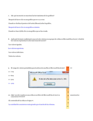 7. ¿En qué momento se muestran las herramientas de los gráficos?
Después de hacer clic en una gráfica que se va a crear.
Cuando se desliza el puntero del ratón (Mouse) sobre la gráfica.
Después de hacer clic en una gráfica existente.
Cuando se hace doble clic en una gráfica que se ha creado.
8. Aplicaste formato condicional a una serie de valores en un grupo de celdas en Microsoft Excel 2007. ¿Cuál de
los valores representa el color más tenuede la serie?
Los valores iguales.
Los valores superiores.
Los valores inferiores.
Todos los valores.
9. El rango de valores permitidos para la altura de una fila en Microsoft Excel 2007 es:
0 - 7 09
0 - 609
0 - 509
0 – 409
10. ¿Qué sucede cuando en una celda en un libro de Microsoft Excel 2007 se muestran los
caracteres ######?
El contenido de la celda es el signo #.
La cantidad de caracteres es más grande que el ancho de la columna.
2
3
4
5
6
6
7
8
8
9
9
10
 