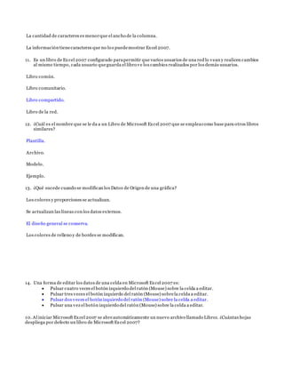 La cantidad de caracteres es menorque el ancho de la columna.
La información tienecaracteres que no los puedemostrar Excel 2007.
11. Es un libro de Excel 2007 configurado parapermitir que varios usuarios de una red lo vean y realicen cambios
al mismo tiempo, cada usuario queguarda el libro ve los cambios realizados por los demás usuarios.
Libro común.
Libro comunitario.
Libro compartido.
Libro de la red.
12. ¿Cuál es el nombre que se le da a un Libro de Microsoft Excel 2007 que se empleacomo base para otros libros
similares?
Plantilla.
Archivo.
Modelo.
Ejemplo.
13. ¿Qué sucede cuando se modifican los Datos de Origen de una gráfica?
Los colores y proporciones se actualizan.
Se actualizan las líneas con los datos externos.
El diseño general se conserva.
Los colores de relleno y de bordes se modifican.
14. Una forma de editar los datos de una celda en Microsoft Excel 2007 es:
 Pulsar cuatro veces el botón izquierdo del ratón (Mouse) sobre la celda a editar.
 Pulsar tres veces el botón izquierdo del ratón (Mouse) sobrela celda a editar.
 Pulsar dos veces el botón izquierdo del ratón (Mouse) sobre la celda a editar.
 Pulsar una vez el botón izquierdo del ratón (Mouse) sobre la celda a editar.
10. Al iniciar Microsoft Excel 2007 se abreautomáticamente un nuevo archivo llamado Libro1. ¿Cuántas hojas
despliega por defecto un libro de Microsoft Excel 2007?
 