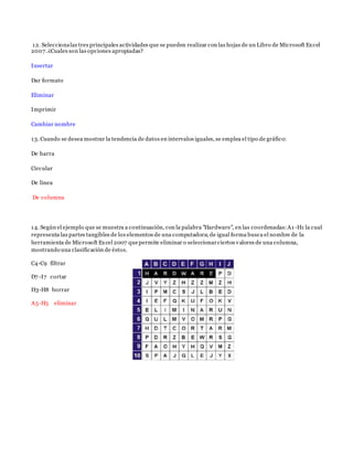 12. Seleccionalas tres principales actividades que se pueden realizar con las hojas de un Libro de Microsoft Excel
2007.¿Cuales son las opciones apropiadas?
Insertar
Dar formato
Eliminar
Imprimir
Cambiar nombre
13. Cuando se desea mostrar la tendencia de datos en intervalos iguales, se emplea el tipo de gráfico:
De barra
Circular
De linea
De columna
14. Según el ejemplo que se muestra a continuación, con la palabra "Hardware", en las coordenadas:A1 -H1 la cual
representa las partes tangibles de los elementos de una computadora;de igual forma busca el nombre de la
herramienta de Microsoft Excel 2007 quepermite eliminar o seleccionarciertos valores de una columna,
mostrando una clasificación de éstos.
C4-C9 filtrar
D7 -I7 cortar
H3-H8 borrar
A5-H5 eliminar
 