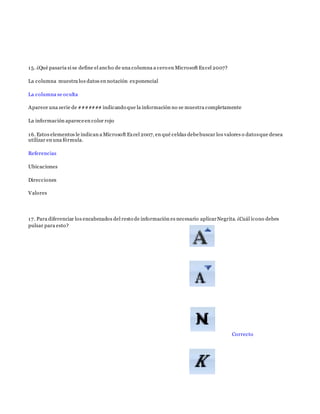 15. ¿Qué pasaría si se define el ancho de una columna a cero en Microsoft Excel 2007?
La columna muestra los datos en notación exponencial
La columna se oculta
Aparece una serie de ####### indicando que la información no se muestra completamente
La información apareceen color rojo
16. Estos elementos le indican a Microsoft Excel 2007, en qué celdas debebuscar los valores o datosque desea
utilizar en una fórmula.
Referencias
Ubicaciones
Direcciones
Valores
17. Para diferenciar los encabezados del resto de información es necesario aplicarNegrita. ¿Cuál ícono debes
pulsar para esto?
Correcto
 