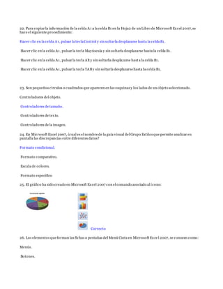 22. Para copiar la información de la celda A1 a la celda B1 en la Hoja2 de un Libro de Microsoft Excel 2007,se
hace el siguiente procedimiento:
Hacer clic en la celda A1, pulsar la teclaControl y sin soltarla desplazarse hasta la celda B1.
Hacer clic en la celda A1, pulsar la tecla Mayúscula y sin soltarla desplazarse hasta la celda B1.
Hacer clic en la celda A1, pulsar la tecla Alt y sin soltarla desplazarse hasta la celda B1.
Hacer clic en la celda A1, pulsar la tecla TABy sin soltarla desplazarsehasta la celda B1.
23. Son pequeños círculos o cuadrados que aparecen en las esquinas y los lados de un objeto seleccionado.
Controladores del objeto.
Controladores de tamaño.
Controladores de texto.
Controladores de la imagen.
24. En Microsoft Excel 2007, ¿cual es el nombrede la guía visual del Grupo Estilos que permite analizar en
pantalla las discrepancias entre diferentes datos?
Formato condicional.
Formato comparativo.
Escala de colores.
Formato específico
25. El gráfico ha sido creado en Microsoft Excel 2007 con el comando asociado al ícono:
Correcto
26. Los elementos queforman las fichas o pestañas del Menú Cinta en Microsoft Exce l 2007, se conocen como:
Menús.
Botones.
 