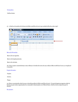 Comandos.
Indicaciones.
27 . ¿Cuál es el nombre de la barra de Microsoft Excel 2007 que señala la flecha color rojo?
Barra de fórmulas.
Barra de navegación.
Barra de desplazamiento.
Barra de entrada.
28. Para copiar características como rellenos o bordes de texto de una celda en Microsoft Excel 2007,se emplea el
comando:
Copiar formato.
Copiar.
Cortar.
Pegar.
29. Estas exponiendo sobrela nueva interfaz grafica de Microsoft Excel 2007. Un participante pregunta sobre la
forma en que están organizados los comandos relacionados en el Menú Cinta. ¿Cuál seria la respuesta que le
darías?
En grupos.
 