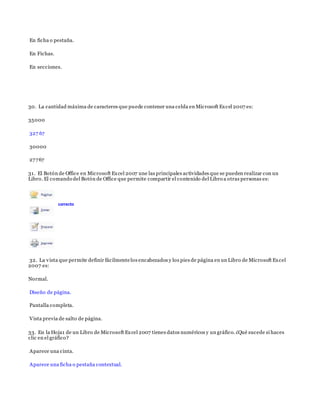 En ficha o pestaña.
En Fichas.
En secciones.
30. La cantidad máxima de caracteres que puede contener una celda en Microsoft Excel 2007 es:
35000
327 67
30000
27767
31. El Botón de Office en Microsoft Excel 2007 une las principales actividades que se pueden realizar con un
Libro. El comando del Botón de Office que permite compartir el contenido del Libro a otras personas es:
32. La vista que permite definir fácilmentelos encabezados y los pies de página en un Libro de Microsoft Excel
2007 es:
Normal.
Diseño de página.
Pantalla completa.
Vista previa de salto de página.
33. En la Hoja1 de un Libro de Microsoft Excel 2007 tienes datos numéricos y un gráfico. ¿Qué sucede si haces
clic en el gráfico?
Aparece una cinta.
Aparece una ficha o pestaña contextual.
correcto
 