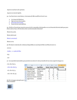 Aparece una barra de opciones.
Aparece un menú rápido.
34. Las funciones como Suma y Autosuma de Microsoft Excel 2007 son:
 Acciones de Windows.
 Operaciones funcionales.
 Fórmulas abreviadas.
 Expresiones matemáticas.
35. ¿Cuál es el menú que muestra una serie de comandos relacionadoscon un elemento determinado que para
observarlo se hace clic derecho sobre un determinado elemento?
Menú de ayuda.
Menú adicional.
Menú contextual.
Menú extra
36. El número máximo de columnas disponibles en una hoja de Microsoft Excel 2007 es:
20000
16384 y 1.048.576 filas
255
150
37 . La expresión matemática que permiteencontrarel valor promedio de las notas según la imagen es:
=C2+D2+E2/3.
=(C2+D2+E2)/3.
=C1+D1+E1/3.
=(C1+D1+E1/3).
38. En la imagen ejemplo que se muestra, ¿cuál ícono debes pulsar para centrar el texto en las celdas
seleccionadas?
 