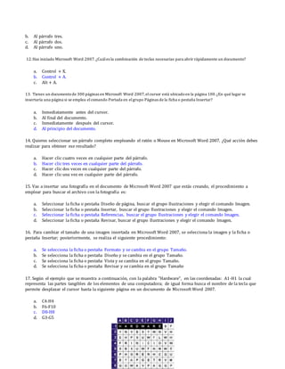 b. Al párrafo tres.
c. Al párrafo dos.
d. Al párrafo uno.
12.Has iniciado Microsoft Word 2007.¿Cuáles la combinación de teclas necesarias para abrir rápidamente un documento?
a. Control + X.
b. Control + A.
c. Alt + A.
13. Tienes un documentode 300 páginas en Microsoft Word 2007,elcursor está ubicadoen la página 100.¿En qué lugar se
insertaría una página si se emplea elcomando Portada en elgrupo Páginas de la ficha o pestaña Insertar?
a. Inmediatamente antes del cursor.
b. Al final del documento.
c. Inmediatamente después del cursor.
d. Al principio del documento.
14. Quieres seleccionar un párrafo completo empleando el ratón o Mouse en Microsoft Word 2007. ¿Qué acción debes
realizar para obtener ese resultado?
a. Hacer clic cuatro veces en cualquier parte del párrafo.
b. Hacer clic tres veces en cualquier parte del párrafo.
c. Hacer clic dos veces en cualquier parte del párrafo.
d. Hacer clic una vez en cualquier parte del párrafo.
15. Vas a insertar una fotografía en el documento de Microsoft Word 2007 que estás creando, el procedimiento a
emplear para buscar el archivo con la fotografía es:
a. Seleccionar la ficha o pestaña Diseño de página, buscar el grupo Ilustraciones y elegir el comando Imagen.
b. Seleccionar la ficha o pestaña Insertar, buscar el grupo Ilustraciones y elegir el comando Imagen.
c. Seleccionar la ficha o pestaña Referencias, buscar el grupo Ilustraciones y elegir el comando Imagen.
d. Seleccionar la ficha o pestaña Revisar, buscar el grupo Ilustraciones y elegir el comando Imagen.
16. Para cambiar el tamaño de una imagen insertada en Microsoft Word 2007, se selecciona la imagen y la ficha o
pestaña Insertar; posteriormente, se realiza el siguiente procedimiento:
a. Se selecciona la ficha o pestaña Formato y se cambia en el grupo Tamaño.
b. Se selecciona la ficha o pestaña Diseño y se cambia en el grupo Tamaño.
c. Se selecciona la ficha o pestaña Vista y se cambia en el grupo Tamaño.
d. Se selecciona la ficha o pestaña Revisar y se cambia en el grupo Tamaño
17. Según el ejemplo que se muestra a continuación, con la palabra "Hardware", en las coordenadas: A1-H1 la cual
representa las partes tangibles de los elementos de una computadora; de igual forma busca el nombre de la tecla que
permite desplazar el cursor hasta la siguiente página en un documento de Microsoft Word 2007.
a. C4-H4
b. F6-F10
c. D8-H8
d. G3-G5
 