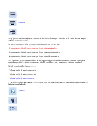 39. ¿Qué información se visualiza cuando se activa el filtro del campo Promedio y se da clic en el botón Aceptar,
según la imagen mostrada?
Se muestran los datos de las personas que tienen notas mayores que 8.0.
Se muestran los datos de las personas que tienen notas iguales a 8.0.
Se muestran los datos de las personas que tienen notas menores que 8.0.
Se muestran los datos de las personas que tienen notas diferentes a 8.0.
40. Una forma de ocultaruna columna, es por medio de la opción Ocultar columna del comando Formato del
grupo Celdas. ¿Cuál es la otra forma que permiteMicrosoft Excel 2007 para obtener el mismo resultado?
Definir el ancho de la columna en 255.
Definir el ancho de la columna en 200.
Definir el ancho de la columna en 100.
Definir el ancho de la columna en 0.
41. ¿En cuál ícono de Microsoft Excel 2007 debes hacer clic para que aparezca el cuadro de diálogo Alineación en
la ficha o pestaña Inicio?
Correcto
Correcto
 
