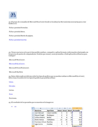 42. El grupo de comandos de Microsoft Excel 2007 donde se localizan las Herramientas necesarias para crear
Gráficos es:
Ficha o pestaña Fórmulas.
Ficha o pestaña Datos.
Ficha o pestaña Diseño de página.
Ficha o pestaña Insertar.
43. Tienes una tarea en la que te han pedido analizar, compartir y aplicarformato a información relacionada con
los precios de partes de computadoras.Tendrás que sumary sacar promedios. ¿Cuál aplicación utilizarías para
trabajar?
Microsoft Word 2007.
Microsoft Excel 2007.
Microsoft PowerPoint2007.
Microsoft OneNote
44. Estas elaborando un informe sobre los tipos de graficos que se pueden realizar en Microsoft Excel 2007.
Selecciona el nombre de tres tipos de graficos que podrías utilizar.
Línea.
Circular.
Letras.
Área
Porciones.
45. El resultado de la operación que se muestra en la imagen es:
 10
 