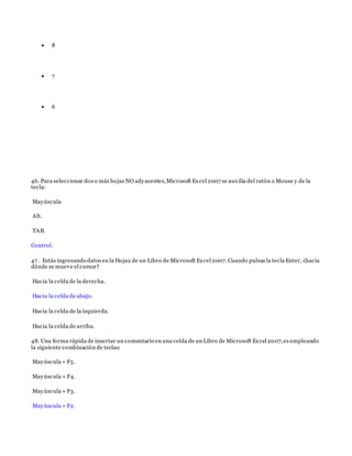  8
 7
 6
46. Para seleccionar dos o más hojas NO adyacentes,Microsoft Excel 2007 se auxilia del ratón o Mouse y de la
tecla:
Mayúscula
Alt.
TAB.
Control.
47 . Estás ingresando datos en la Hoja2 de un Libro de Microsoft Excel 2007. Cuando pulsas la tecla Enter, ¿hacia
dónde se mueve el cursor?
Hacia la celda de la derecha.
Hacia la celda de abajo.
Hacia la celda de la izquierda.
Hacia la celda de arriba.
48. Una forma rápida de insertar un comentario en una celda de un Libro de Microsoft Excel 2007,es empleando
la siguiente combinación de teclas:
Mayúscula + F5.
Mayúscula + F4.
Mayúscula + F3.
Mayúscula + F2.
 