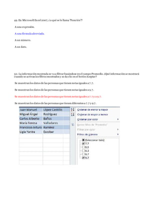 49. En Microsoft Excel 2007, ¿a qué se le llama "Función"?
A una expresión.
A una fórmula abreviada.
A un número.
A un dato.
50. La información mostrada se va a filtrar basándose en el campo Promedio. ¿Qué información se mostrará
cuando se activan los filtros mostrados y se da clic en el botón Aceptar?
Se muestran los datos de las personas que tienen notas iguales a 7 .7.
Se muestran los datos de las personas que tienen notas iguales a 9.7.
Se muestran los datos de las personas que tienen notas iguales a 7 .7 y a 9.7.
Se muestran los datos de las personas que tienen diferentes a 7 .7 y 9.7.
 