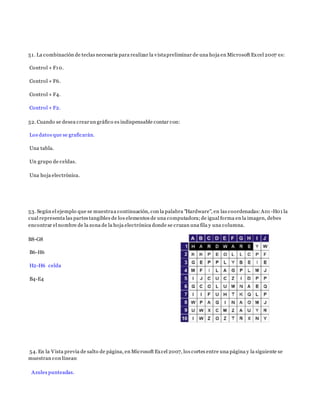 51. La combinación de teclas necesaria para realizar la vistapreliminar de una hoja en Microsoft Excel 2007 es:
Control + F10.
Control + F6.
Control + F4.
Control + F2.
52. Cuando se desea crearun gráfico es indispensable contar con:
Los datos que se graficarán.
Una tabla.
Un grupo de celdas.
Una hoja electrónica.
53. Según el ejemplo que se muestraa continuación, con la palabra "Hardware", en las coordenadas:A01 -H01 la
cual representa las partes tangibles de los elementos de una computadora;de igual forma en la imagen, debes
encontrar el nombre de la zona de la hoja electrónica donde se cruzan una fila y una columna.
B8-G8
B6-H6
H2-H6 celda
B4-E4
54. En la Vista previa de salto de página, en Microsoft Excel 2007, los cortes entre una página y la siguiente se
muestran con líneas:
Azules punteadas.
 