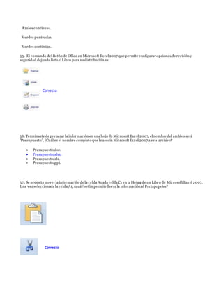 Azules continuas.
Verdes punteadas.
Verdes continúas.
55. El comando del Botón de Office en Microsoft Excel 2007 que permite configuraropciones de revisión y
seguridad dejando listo el Libro para su distribución es:
56. Terminaste de preparar la información en una hoja de Microsoft Excel 2007, el nombre del archivo será
"Presupuesto". ¿Cuál es el nombre completo que le asocia Microsoft Excel 2007 a este archivo?
 Presupuesto.doc.
 Presupuesto.xlsx.
 Presupuesto.xls.
 Presupuesto.ppt.
57 . Se necesita moverla información de la celda A1 a la celda C1 en la Hoja4 de un Libro de Microsoft Excel 2007.
Una vez seleccionada la celda A1, ¿cuál botón permite llevarla información al Portapapeles?
Correcto
Correcto
 