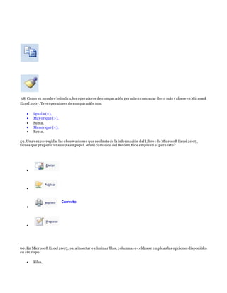58. Como su nombre lo indica, los operadores de comparación permiten comparar dos o más valores en Microsoft
Excel 2007.Tres operadores de comparación son:
 Igual a (=).
 Mayor que (>).
 Suma.
 Menor que (<).
 Resta.
59. Una vez corregidas las observaciones que recibiste de la información del Libro1 de Microsoft Excel 2007,
tienes que preparar una copia en papel. ¿Cuál comando del Botón Office emplearías paraesto?




60. En Microsoft Excel 2007, para insertar o eliminar filas, columnas o celdas se emplean las opciones disponibles
en el Grupo:
 Filas.
Correcto
 