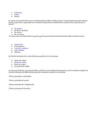 Columnas.
 Celdas.
 Estilos.
61. Estás exponiendo sobre la nueva interfaz gráfica de Microsoft Excel 2007.Un participantepregunta sobrela
forma en que están organizados los comandos relacionados en el Menú Cinta. ¿Cuál será la respuesta que le
darías?
 En grupos.
 En ficha o pestaña.
 En Fichas.
 En secciones.
62. Selecciona el nombrede las tres partes que forman la sintaxis de la función SI en Microsoft Excel 2007.
 Argumento.
 Prueba lógica.
 Valor SI verdadero.
 Valor SI falso.
 Número.
63. Está formado por dos o más celdas que pueden o no ser continuas.
 Grupo de celdas.
 Rango de celdas.
 Suma de celdas.
 Asociación de celdas.
64. Este tipo de fichas o pestañas de Microsoft Excel 2007 facilitan la búsqueda y uso de comandos a emplearen
una determinada actividad;además, aparecen solamente cuando son necesarias.
Fichas o pestañas contextuales.
Fichas o pestañas de ayuda.
Fichas o pestañas de configuración.
Fichas o pestañas de formato.
 