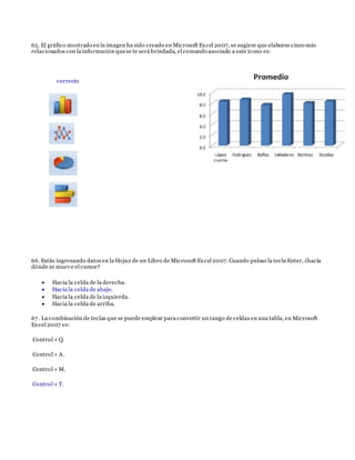 65. El gráfico mostrado en la imagen ha sido creado en Microsoft Excel 2007, se sugiere que elabores cinco más
relacionados con la información quese te será brindada, el comando asociado a este ícono es:
correcto
66. Estás ingresando datos en la Hoja2 de un Libro de Microsoft Excel 2007. Cuando pulsas la tecla Enter, ¿hacia
dónde se mueve el cursor?
 Hacia la celda de la derecha.
 Hacia la celda de abajo.
 Hacia la celda de la izquierda.
 Hacia la celda de arriba.
67 . La combinación de teclas que se puede emplear para convertir un rango de celdas en una tabla, en Microsoft
Excel 2007 es:
Control + Q.
Control + A.
Control + M.
Control + T.
 