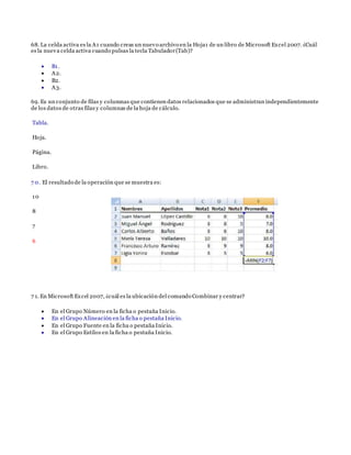 68. La celda activa es la A1 cuando creas un nuevo archivo en la Hoja1 de un libro de Microsoft Excel 2007. ¿Cuál
es la nueva celda activa cuando pulsas la tecla Tabulador(Tab)?
 B1.
 A2.
 B2.
 A3.
69. Es un conjunto de filas y columnas que contienen datos relacionados que se administran independientemente
de los datos de otras filas y columnas de la hoja de cálculo.
Tabla.
Hoja.
Página.
Libro.
7 0. El resultado de la operación que se muestra es:
10
8
7
6
7 1. En Microsoft Excel 2007, ¿cuál es la ubicación del comando Combinar y centrar?
 En el Grupo Número en la ficha o pestaña Inicio.
 En el Grupo Alineación en la ficha o pestaña Inicio.
 En el Grupo Fuente en la ficha o pestaña Inicio.
 En el Grupo Estilos en la ficha o pestaña Inicio.
 