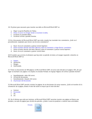 18. El primer paso necesario para insertar una tabla en Microsoft Word 2007 es:
a. Elegir la opción Plantillas de Tablas.
b. Situar el cursor en el lugar donde se insertará la tabla.
c. Localizar el comando tablas.
d. Localizar la ficha o pestaña Insertar.
19. En el documento de Microsoft Word 2007 que estás creando has insertado tres comentarios. ¿Cuál es el
procedimiento empleado para borrar uno de esos comentarios?
a. Hacer clic en el comentario y pulsar la tecla Suprimir.
b. Pulsar el botón derecho del ratón (Mouse) sobre el comentario y elegir Borrar comentario.
c. Pulsar el botón derecho del ratón (Mouse) sobre el comentario y pulsar la tecla Suprimir.
d. Hacer clic en el comentario y pulsar la tecla Enter.
20. El nombre que se le da a la distancia que hay entre un párrafo de texto y el margen izquierdo o derecho en
Microsoft Word 2007 es:
a. Sangría.
b. Alineación.
c. Margen.
d. Interlineado.
21. Tienes un documento de 300 páginas en Microsoft Word 2007, el cursor está ubicado en la página 100. ¿En qué
lugar se insertaría una página si se emplea el comando Portada en el grupo Páginas de la ficha o pestaña Insertar?
a. Inmediatamente antes del cursor.
b. Al final del documento.
c. Inmediatamente después del cursor.
d. Al principio del documento.
22. Microsoft Word 2007 permite orientar las páginas de un documento de varias maneras. ¿Cuál es el nombre de la
orientación de la página, donde el valor del ancho es mayor que el valor del alto?
a. Vertical.
b. Horizontal.
c. A4.
d. A3.
23. En el informe que estás por terminar en Microsoft Word 2007 necesitas insertar una página en blanco, una
portada y un salto de página para dividir dos párrafos. ¿Cuáles íconos te ayudarían a realizar estas actividades:
Portada
 