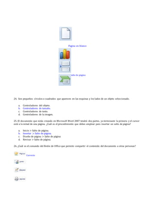 Pagina en blanco
Salto de página
24. Son pequeños círculos o cuadrados que aparecen en las esquinas y los lados de un objeto seleccionado.
a. Controladores del objeto.
b. Controladores de tamaño.
c. Controladores de texto.
d. Controladores de la imagen.
25. El documento que estás creando en Microsoft Word 2007 tendrá dos partes, ya terminaste la primera y el cursor
está a la mitad de una página. ¿Cuál es el procedimiento que debes emplear para insertar un salto de página?
a. Inicio > Salto de página.
b. Insertar > Salto de página.
c. Diseño de página > Salto de página
d. Revisar > Salto de página.
26. ¿Cuál es el comando del Botón de Office que permite compartir el contenido del documento a otras personas?
Correcto
 