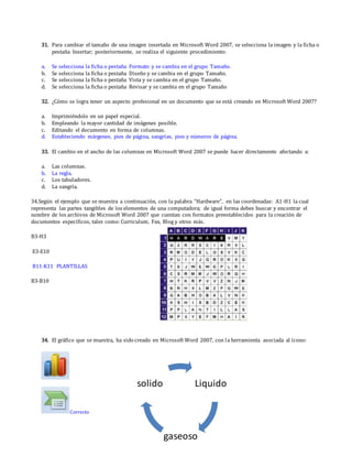 31. Para cambiar el tamaño de una imagen insertada en Microsoft Word 2007, se selecciona la imagen y la ficha o
pestaña Insertar; posteriormente, se realiza el siguiente procedimiento:
a. Se selecciona la ficha o pestaña Formato y se cambia en el grupo Tamaño.
b. Se selecciona la ficha o pestaña Diseño y se cambia en el grupo Tamaño.
c. Se selecciona la ficha o pestaña Vista y se cambia en el grupo Tamaño.
d. Se selecciona la ficha o pestaña Revisar y se cambia en el grupo Tamaño
32. ¿Cómo se logra tener un aspecto profesional en un documento que se está creando en Microsoft Word 2007?
a. Imprimiéndolo en un papel especial.
b. Empleando la mayor cantidad de imágenes posible.
c. Editando el documento en forma de columnas.
d. Estableciendo márgenes, pies de página, sangrías, pies y números de página.
33. El cambio en el ancho de las columnas en Microsoft Word 2007 se puede hacer directamente afectando a:
a. Las columnas.
b. La regla.
c. Los tabuladores.
d. La sangría.
34.Según el ejemplo que se muestra a continuación, con la palabra "Hardware", en las coordenadas: A1-H1 la cual
representa las partes tangibles de los elementos de una computadora; de igual forma debes buscar y encontrar el
nombre de los archivos de Microsoft Word 2007 que cuentan con formatos preestablecidos para la creación de
documentos específicos, tales como: Curriculum, Fax, Blog y otros más.
B3-H3
E3-E10
B11-K11 PLANTILLAS
B3-B10
34. El gráfico que se muestra, ha sido creado en Microsoft Word 2007, con la herramienta asociada al ícono:
Correcto
Liquido
gaseoso
solido
 
