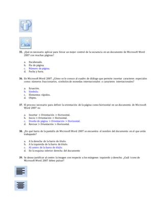 35. ¿Qué es necesario aplicar para llevar un mejor control de la secuencia en un documento de Microsoft Word
2007 con muchas páginas?
a. Encabezado.
b. Pie de página.
c. Número de página.
d. Fecha y hora.
36. En Microsoft Word 2007. ¿Cómo se le conoce al cuadro de diálogo que permite insertar caracteres especiales
como: números fraccionarios, símbolos de monedas internacionales o caracteres internacionales?
a. Ecuación.
b. Símbolo.
c. Elementos rápidos.
d. Objeto.
37. El proceso necesario para definir la orientación de la página como horizontal en un documento de Microsoft
Word 2007 es:
a. Insertar > Orientación > Horizontal.
b. Inicio > Orientación > Horizontal.
c. Diseño de página > Orientación > Horizontal.
d. Revisar > Orientación > Horizontal.
38. ¿En qué barra de la pantalla de Microsoft Word 2007 se encuentra el nombre del documento en el que estás
trabajando?
a. A la derecha de la barra de título.
b. A la izquierda de la barra de título.
c. Al centro de la barra de título.
d. En la esquina inferior derecha del documento
39. Se desea justificar al centro la imagen con respecto a los márgenes izquierdo y derecho. ¿Cuál ícono de
Microsoft Word 2007 debes pulsar?
 