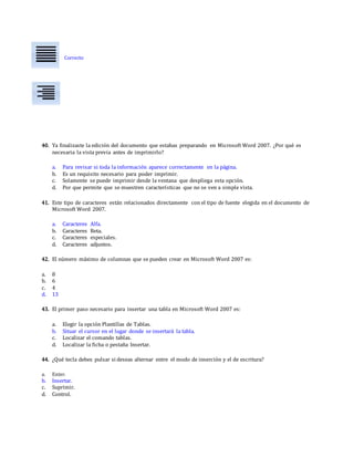 Correcto
40. Ya finalizaste la edición del documento que estabas preparando en Microsoft Word 2007. ¿Por qué es
necesaria la vista previa antes de imprimirlo?
a. Para revisar si toda la información aparece correctamente en la página.
b. Es un requisito necesario para poder imprimir.
c. Solamente se puede imprimir desde la ventana que despliega esta opción.
d. Por que permite que se muestren características que no se ven a simple vista.
41. Este tipo de caracteres están relacionados directamente con el tipo de fuente elegida en el documento de
Microsoft Word 2007.
a. Caracteres Alfa.
b. Caracteres Beta.
c. Caracteres especiales.
d. Caracteres adjuntos.
42. El número máximo de columnas que se pueden crear en Microsoft Word 2007 es:
a. 8
b. 6
c. 4
d. 13
43. El primer paso necesario para insertar una tabla en Microsoft Word 2007 es:
a. Elegir la opción Plantillas de Tablas.
b. Situar el cursor en el lugar donde se insertará la tabla.
c. Localizar el comando tablas.
d. Localizar la ficha o pestaña Insertar.
44. ¿Qué tecla debes pulsar si deseas alternar entre el modo de inserción y el de escritura?
a. Enter.
b. Insertar.
c. Suprimir.
d. Control.
 