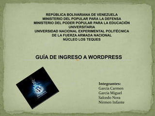REPÚBLICA BOLIVARIANA DE VENEZUELA MINISTERIO DEL POPULAR PARA LA DEFENSA MINISTERIO DEL PODER POPULAR PARA LA EDUCACIÓN UNIVERSITARIA UNIVERSIDAD NACIONAL EXPERIMENTAL POLITÉCNICA  DE LA FUERZA ARMADA NACIONAL NÚCLEO LOS TEQUES GUÍA DE INGRESO A WORDPRESS Integrantes:  García Carmen García Miguel Salcedo Nora Nirmen Infante 