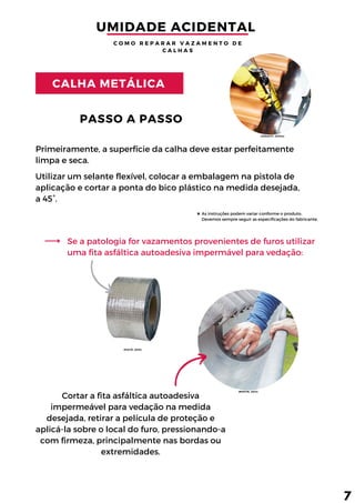 Cortar a fita asfáltica autoadesiva
impermeável para vedação na medida
desejada, retirar a película de proteção e
aplicá-la sobre o local do furo, pressionando-a
com firmeza, principalmente nas bordas ou
extremidades.
As instruções podem variar conforme o produto.
Devemos sempre seguir as especificações do fabricante.
Primeiramente, a superfície da calha deve estar perfeitamente
limpa e seca.
PASSO A PASSO
CALHA METÁLICA
Se a patologia for vazamentos provenientes de furos utilizar
uma fita asfáltica autoadesiva impermável para vedação:
UMIDADE ACIDENTAL 
C O M O R E P A R A R V A Z A M E N T O D E
C A L H A S
7
Utilizar um selante flexível, colocar a embalagem na pistola de
aplicação e cortar a ponta do bico plástico na medida desejada,
a 45°.
(BOSTIK, 2012)
(VEDACIT, 2020a)
(PIATÃ, 2018)
 