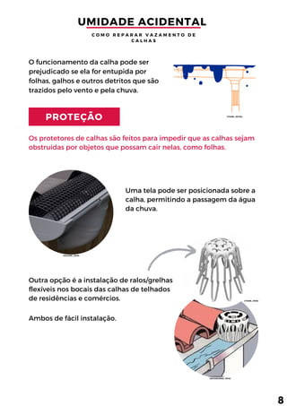 PROTEÇÃO
Os protetores de calhas são feitos para impedir que as calhas sejam
obstruídas por objetos que possam cair nelas, como folhas.
O funcionamento da calha pode ser
prejudicado se ela for entupida por
folhas, galhos e outros detritos que são
trazidos pelo vento e pela chuva.
Uma tela pode ser posicionada sobre a
calha, permitindo a passagem da água
da chuva.
Outra opção é a instalação de ralos/grelhas
flexíveis nos bocais das calhas de telhados
de residências e comércios. 
Ambos de fácil instalação.
UMIDADE ACIDENTAL 
C O M O R E P A R A R V A Z A M E N T O D E
C A L H A S
8
(TIGRE, 2017b)
(TEGAPE, 2019)
(TIGRE, 2016)
(SEVERGNINI, 2018)
 