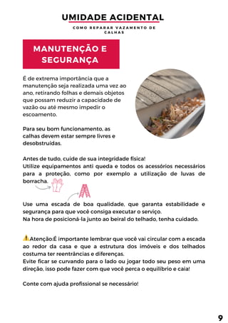 Atenção:É importante lembrar que você vai circular com a escada
ao redor da casa e que a estrutura dos imóveis e dos telhados
costuma ter reentrâncias e diferenças.
Evite ficar se curvando para o lado ou jogar todo seu peso em uma
direção, isso pode fazer com que você perca o equilíbrio e caia!
Conte com ajuda profissional se necessário!
É de extrema importância que a
manutenção seja realizada uma vez ao
ano, retirando folhas e demais objetos
que possam reduzir a capacidade de
vazão ou até mesmo impedir o
escoamento.
Para seu bom funcionamento, as
calhas devem estar sempre livres e
desobstruídas.
Antes de tudo, cuide de sua integridade física!
Utilize equipamentos anti queda e todos os acessórios necessários
para a proteção, como por exemplo a utilização de luvas de
borracha.
Use uma escada de boa qualidade, que garanta estabilidade e
segurança para que você consiga executar o serviço.
Na hora de posicioná-la junto ao beiral do telhado, tenha cuidado.
MANUTENÇÃO E
SEGURANÇA
UMIDADE ACIDENTAL 
C O M O R E P A R A R V A Z A M E N T O D E
C A L H A S
9
 