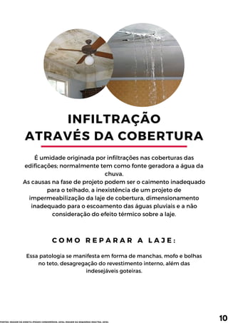 INFILTRAÇÃO
ATRAVÉS DA COBERTURA
É umidade originada por infiltrações nas coberturas das
edificações; normalmente tem como fonte geradora a água da
chuva.
As causas na fase de projeto podem ser o caimento inadequado
para o telhado, a inexistência de um projeto de
impermeabilização da laje de cobertura, dimensionamento
inadequado para o escoamento das águas pluviais e a não
consideração do efeito térmico sobre a laje.
C O M O R E P A R A R A L A J E :
10
Essa patologia se manifesta em forma de manchas, mofo e bolhas
no teto, desagregação do revestimento interno, além das
indesejáveis goteiras.
FONTES: IMAGEM DA DIREITA (PRADO CONDOMÍNIOS, 2016); IMAGEM DA ESQUERDA (MACTRA, 2018).
 
