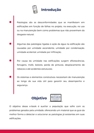 Introdução
Objetivo
Os sistemas e elementos construtivos necessitam de manutenção
ao longo de sua vida útil para garantir seu desempenho e
segurança.
Algumas das patologias ligadas à ação da água na edificação são
causadas por umidade ascendente, umidade por condensação,
umidade acidental, umidade por infiltração;
Por causa da umidade nas edificações surgem eflorescências,
ferrugens, mofo, bolores, perda de pinturas, desplacamento de
rebocos e até acidentes estruturais;
O objetivo desse e-book é auxiliar a população que sofre com os
problemas gerados pela umidade, oferecendo um material que as guie da
melhor forma a detectar e solucionar as patologias já existentes em suas
edificações.
Patologias são as desconformidades que se manifestam em
edificações em função de falhas no projeto, na execução, no uso
ou na manutenção bem como problemas que não provenham do
desgaste natural;
 