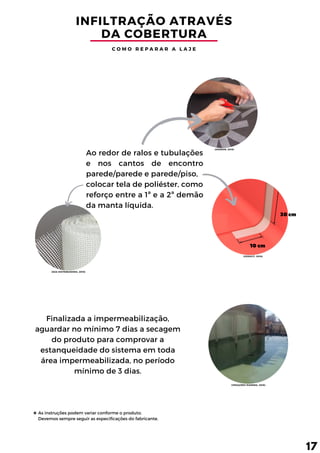 10 cm
30 cm
INFILTRAÇÃO ATRAVÉS
DA COBERTURA
C O M O R E P A R A R A L A J E
Ao redor de ralos e tubulações
e nos cantos de encontro
parede/parede e parede/piso,
colocar tela de poliéster, como
reforço entre a 1ª e a 2ª demão
da manta líquida.
Finalizada a impermeabilização,
aguardar no mínimo 7 dias a secagem
do produto para comprovar a
estanqueidade do sistema em toda
área impermeabilizada, no período
mínimo de 3 dias.
17
As instruções podem variar conforme o produto.
Devemos sempre seguir as especificações do fabricante.
(DAKRON, 2019)
(VEDACIT, 2016)
(DZA DISTRIBUIDORA, 2019)
(VEDAÇÕES IPANEMA, 2016)
 