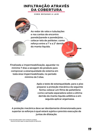 10cm
40cm
INFILTRAÇÃO ATRAVÉS
DA COBERTURA
C O M O R E P A R A R A L A J E
Após o teste de estanqueidade, para o piso
preparar a proteção mecânica da seguinte
forma: colocar um filme de polietileno
como camada separadora sobre a última
demão da manta líquida asfáltica e em
seguida aplicar argamassa.
A proteção mecânica deve ser devidamente dimensionada para
suportar os esforços à qual estará sujeita e previsto execução de
juntas de dilatação.
Finalizada a impermeabilização, aguardar no
mínimo 7 dias a secagem do produto para
comprovar a estanqueidade do sistema em
toda área impermeabilizada, no período
mínimo de 3 dias.
Ao redor de ralos e tubulações
e nos cantos de encontro
parede/parede e parede/piso,
colocar tela de poliéster, como
reforço entre a 1ª e a 2ª demão
da manta líquida.
19
As instruções podem variar conforme o produto.
Devemos sempre seguir as especificações do fabricante.
(DAKRON, 2019)
(DZA DISTRIBUIDORA, 2019)
(COAT FLEX IMPERMEABILIZAÇÃO, 2016)
(DILLY, 2016)
(VEDACIT, 2016)
 